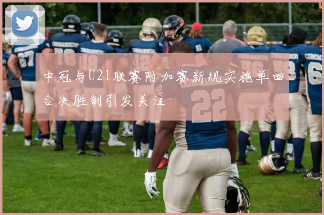 中冠与U21联赛附加赛新规实施单回合决胜制引发关注