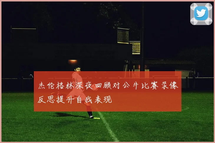 杰伦格林深夜回顾对公牛比赛录像反思提升自我表现