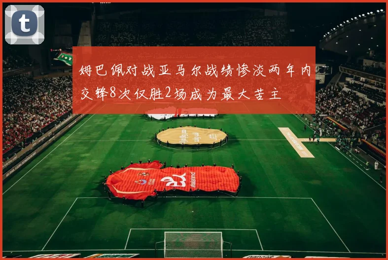 姆巴佩对战亚马尔战绩惨淡两年内交锋8次仅胜2场成为最大苦主