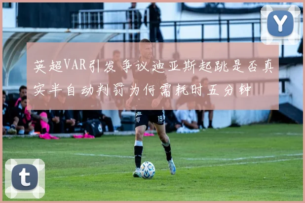 英超VAR引发争议迪亚斯起跳是否真实半自动判罚为何需耗时五分钟