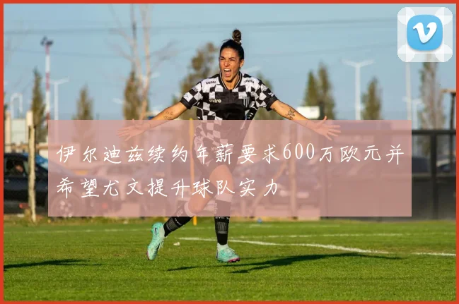 伊尔迪兹续约年薪要求600万欧元并希望尤文提升球队实力