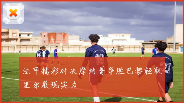 法甲精彩对决摩纳哥争胜巴黎轻取里尔展现实力