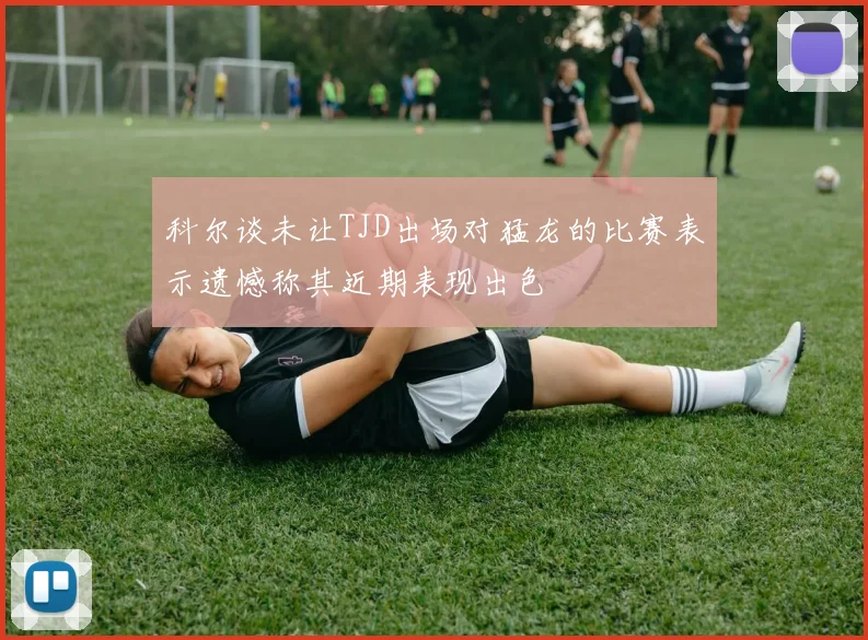 科尔谈未让TJD出场对猛龙的比赛表示遗憾称其近期表现出色