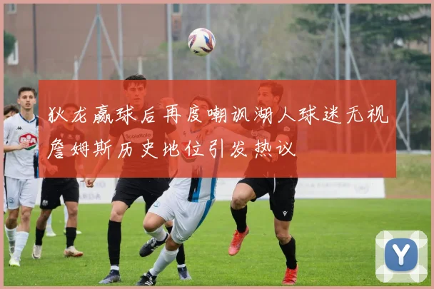 狄龙赢球后再度嘲讽湖人球迷无视詹姆斯历史地位引发热议
