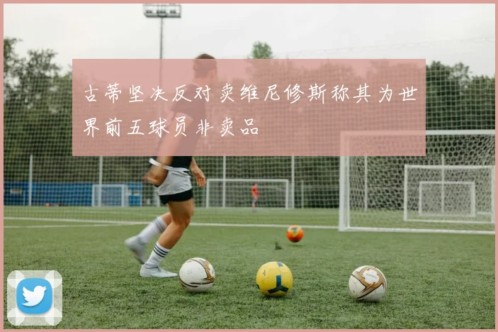 古蒂坚决反对卖维尼修斯称其为世界前五球员非卖品