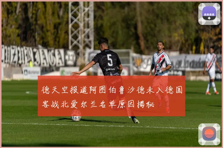 德天空报道阿图伯鲁沙德未入德国客战北爱尔兰名单原因揭秘