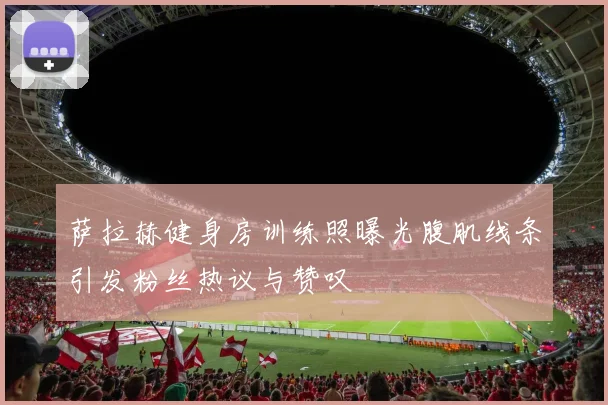 萨拉赫健身房训练照曝光腹肌线条引发粉丝热议与赞叹