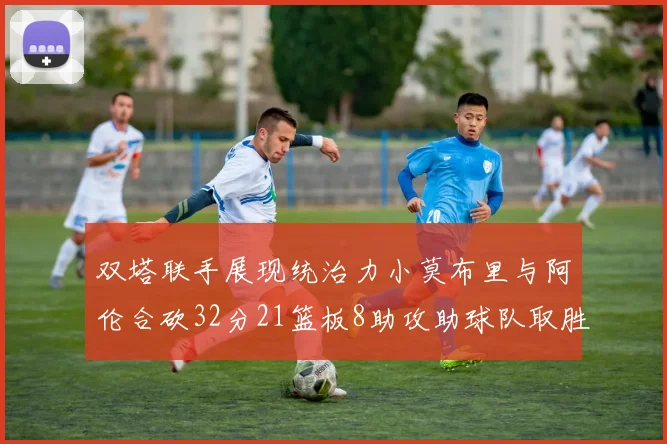 双塔联手展现统治力小莫布里与阿伦合砍32分21篮板8助攻助球队取胜