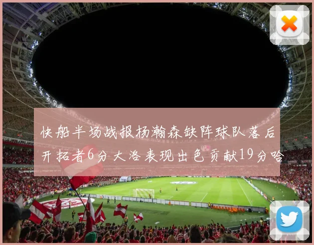 快船半场战报杨瀚森缺阵球队落后开拓者6分大洛表现出色贡献19分哈登也有14分进账