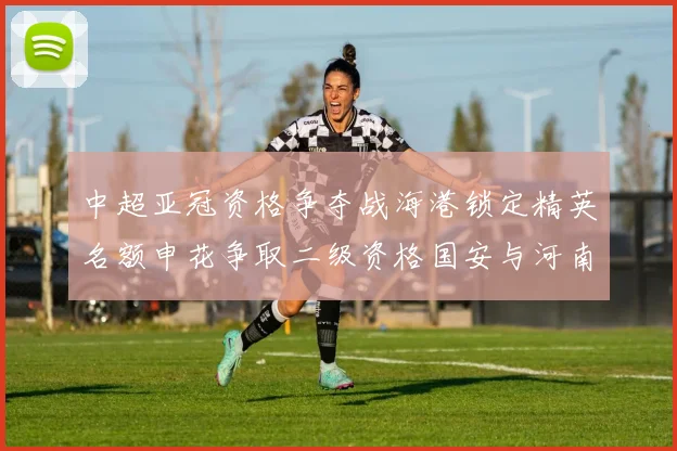 中超亚冠资格争夺战海港锁定精英名额申花争取二级资格国安与河南悬念待解