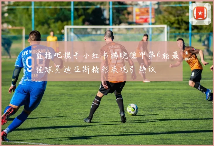 直播吧携手小红书揭晓德甲第6轮最佳球员迪亚斯精彩表现引热议
