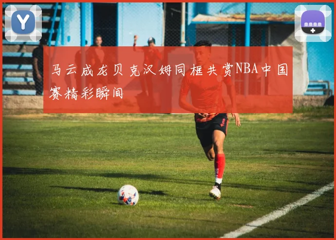 马云成龙贝克汉姆同框共赏NBA中国赛精彩瞬间