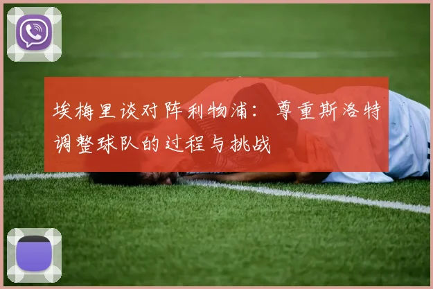 埃梅里谈对阵利物浦：尊重斯洛特调整球队的过程与挑战