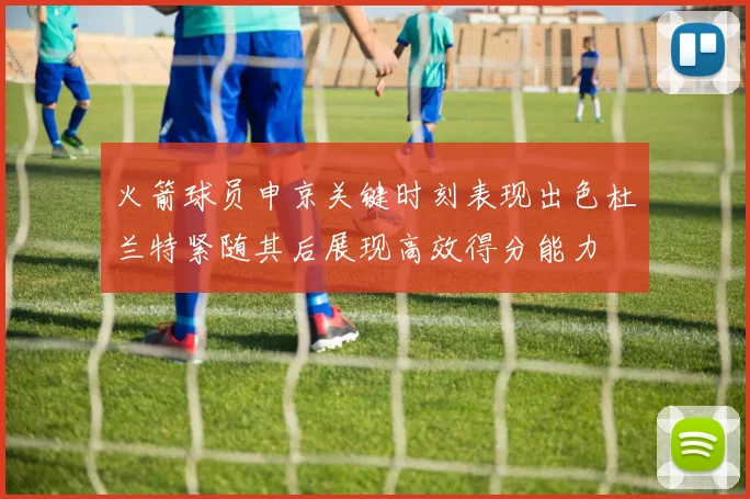 火箭球员申京关键时刻表现出色杜兰特紧随其后展现高效得分能力