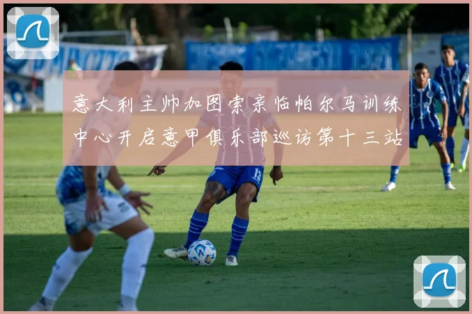 意大利主帅加图索亲临帕尔马训练中心开启意甲俱乐部巡访第十三站