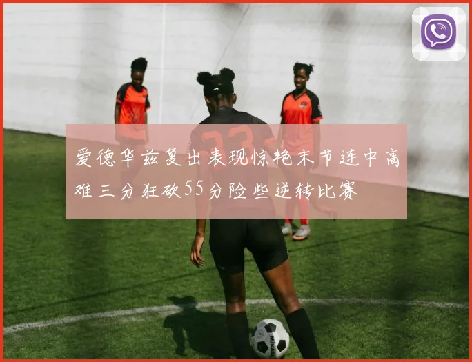 爱德华兹复出表现惊艳末节连中高难三分狂砍55分险些逆转比赛