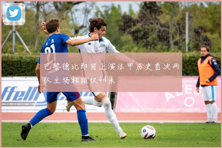 巴黎德比即将上演法甲历史首次两队主场相距仅44米