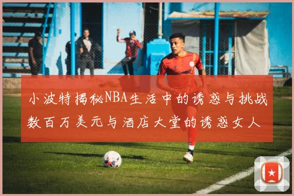 小波特揭秘NBA生活中的诱惑与挑战数百万美元与酒店大堂的诱惑女人