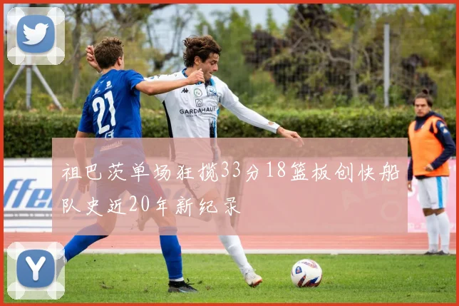 祖巴茨单场狂揽33分18篮板创快船队史近20年新纪录