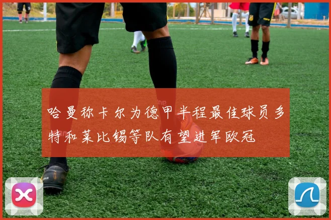 哈曼称卡尔为德甲半程最佳球员多特和莱比锡等队有望进军欧冠