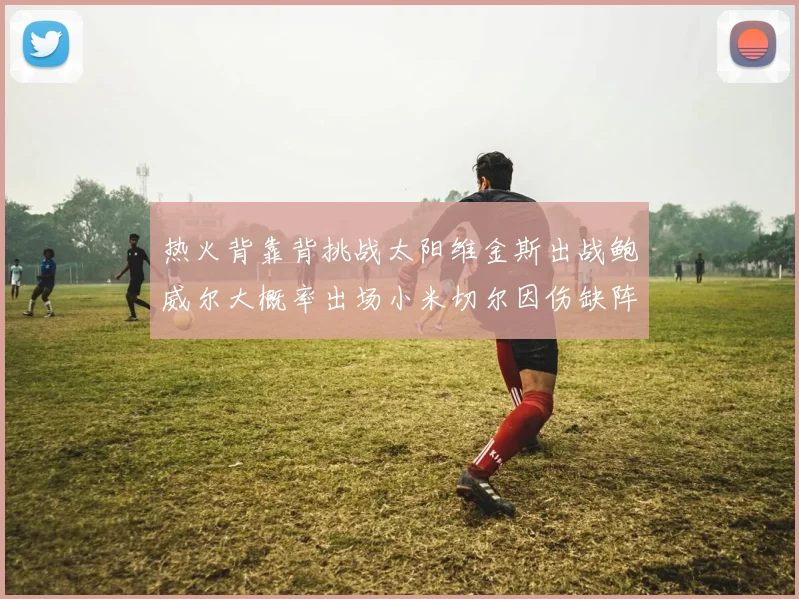 热火背靠背挑战太阳维金斯出战鲍威尔大概率出场小米切尔因伤缺阵