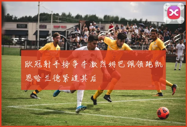 欧冠射手榜争夺激烈姆巴佩领跑凯恩哈兰德紧追其后