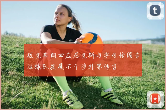 迈克布朗回应尼克斯与字母传闻专注球队发展不干涉外界传言