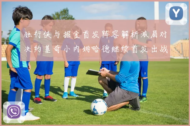 独行侠与掘金首发阵容解析浓眉对决约基奇小内姆哈德继续首发出战
