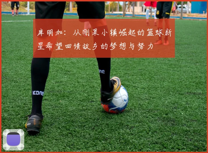 库明加：从刚果小镇崛起的篮球新星希望回馈故乡的梦想与努力