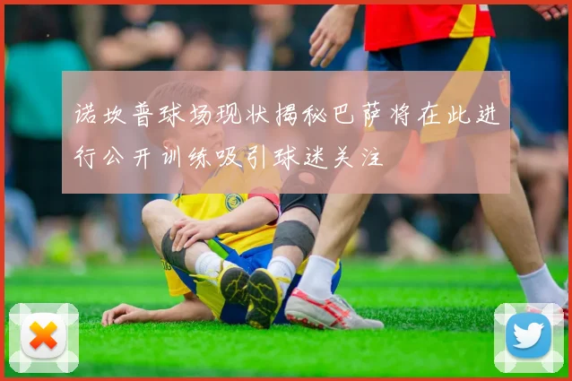 诺坎普球场现状揭秘巴萨将在此进行公开训练吸引球迷关注