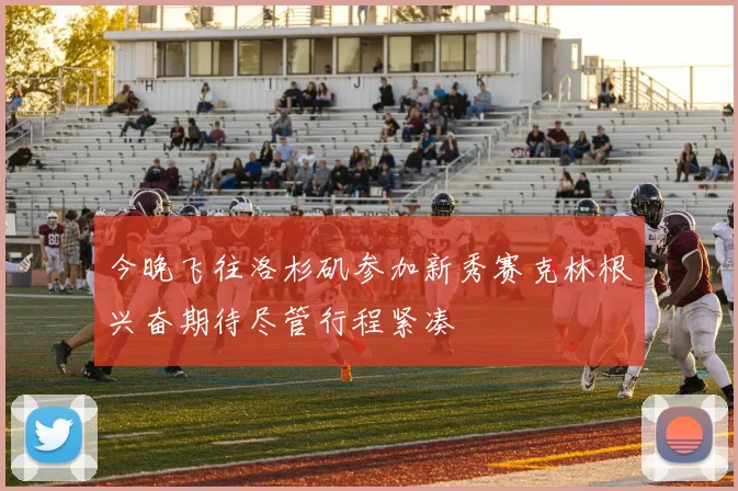 今晚飞往洛杉矶参加新秀赛克林根兴奋期待尽管行程紧凑