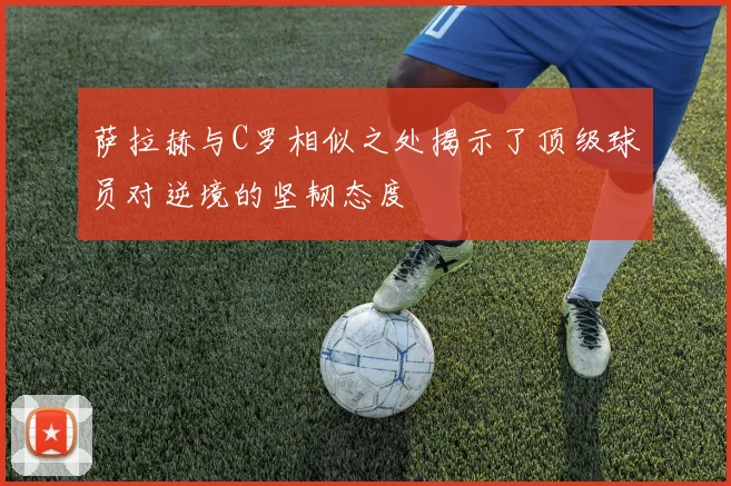 萨拉赫与C罗相似之处揭示了顶级球员对逆境的坚韧态度