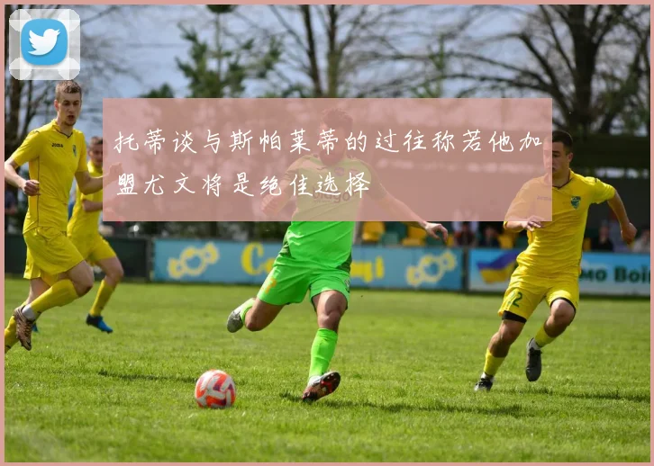 托蒂谈与斯帕莱蒂的过往称若他加盟尤文将是绝佳选择