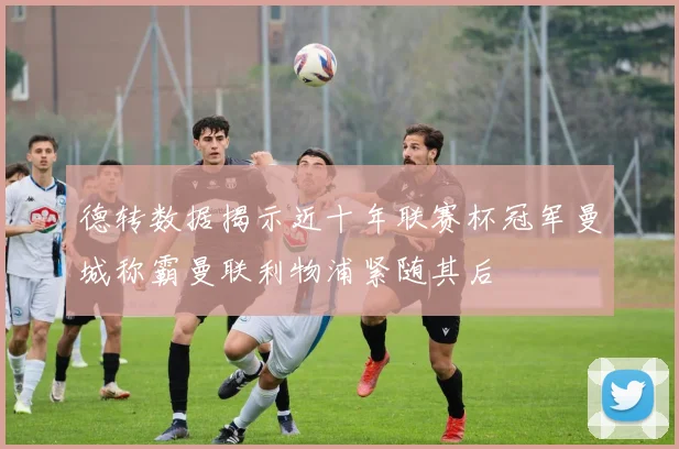 德转数据揭示近十年联赛杯冠军曼城称霸曼联利物浦紧随其后