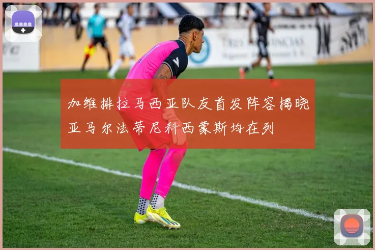 加维排拉马西亚队友首发阵容揭晓亚马尔法蒂尼科西蒙斯均在列