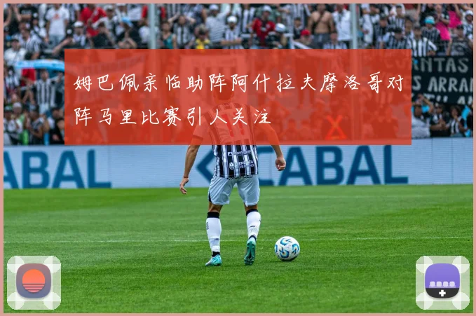 姆巴佩亲临助阵阿什拉夫摩洛哥对阵马里比赛引人关注