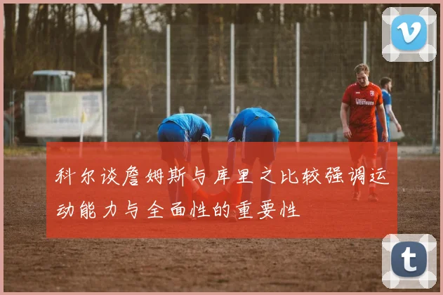 科尔谈詹姆斯与库里之比较强调运动能力与全面性的重要性