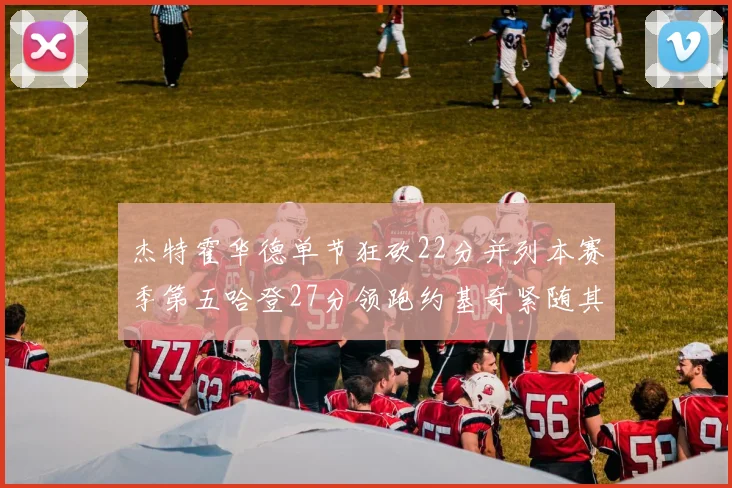 杰特霍华德单节狂砍22分并列本赛季第五哈登27分领跑约基奇紧随其后