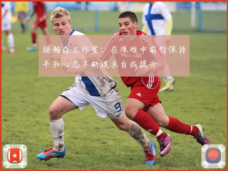 杨瀚森工作室：在艰难中前行保持平和心态不断追求自我提升