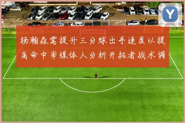 杨瀚森需提升三分球出手速度以提高命中率媒体人分析开拓者战术调整